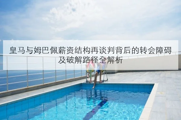 皇马与姆巴佩薪资结构再谈判背后的转会障碍及破解路径全解析