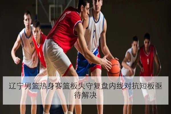 辽宁男篮热身赛篮板失守复盘内线对抗短板亟待解决